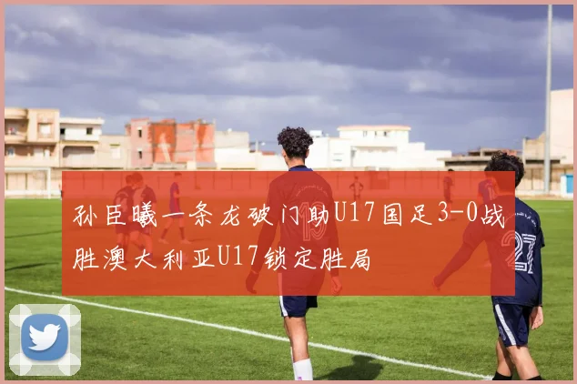 孙臣曦一条龙破门助U17国足3-0战胜澳大利亚U17锁定胜局