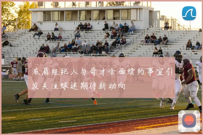 浓眉经纪人与奇才会面续约事宜引发关注球迷期待新动向