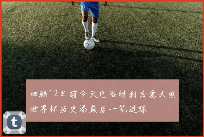 回顾12年前今天巴洛特利为意大利世界杯历史添最后一笔进球