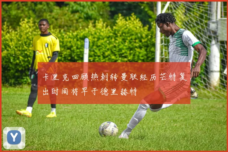 卡里克回顾热刺转曼联经历芒特复出时间将早于德里赫特