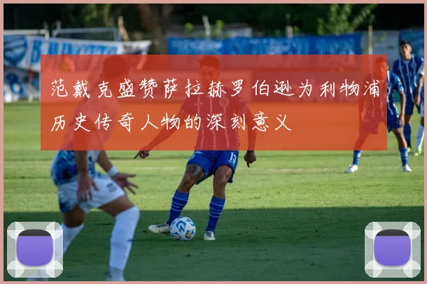 范戴克盛赞萨拉赫罗伯逊为利物浦历史传奇人物的深刻意义
