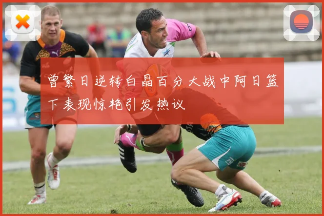 曾繁日逆转白晶百分大战中阿日篮下表现惊艳引发热议