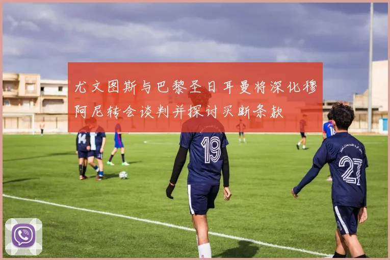尤文图斯与巴黎圣日耳曼将深化穆阿尼转会谈判并探讨买断条款