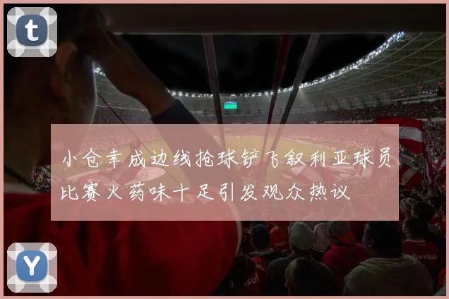 小仓幸成边线抢球铲飞叙利亚球员比赛火药味十足引发观众热议