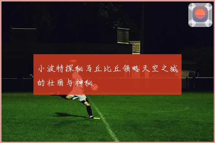 小波特探秘马丘比丘领略天空之城的壮丽与神秘