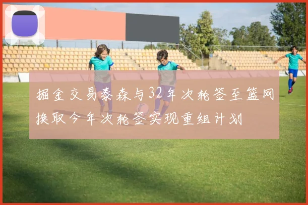 掘金交易泰森与32年次轮签至篮网换取今年次轮签实现重组计划