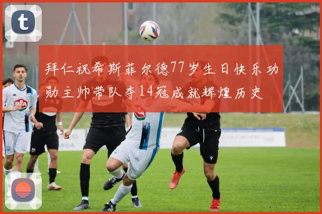 拜仁祝希斯菲尔德77岁生日快乐功勋主帅带队夺14冠成就辉煌历史