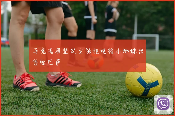 马竞高层坚定立场拒绝将小蜘蛛出售给巴萨