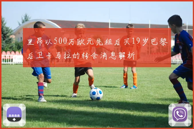 里昂以500万欧元先租后买19岁巴黎后卫卡马拉的转会消息解析