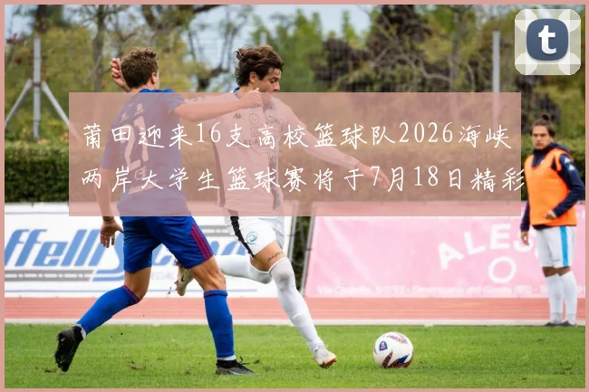 莆田迎来16支高校篮球队2026海峡两岸大学生篮球赛将于7月18日精彩开幕