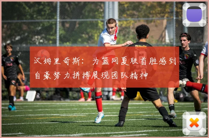 汉姆里奇斯：为篮网夏联首胜感到自豪努力拼搏展现团队精神