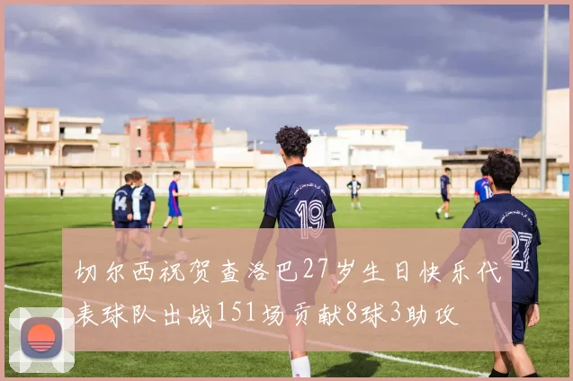 切尔西祝贺查洛巴27岁生日快乐代表球队出战151场贡献8球3助攻