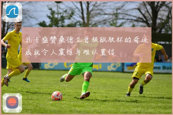 扎卡盛赞桑德兰晋级欧联杯的奇迹成就令人震惊与难以置信