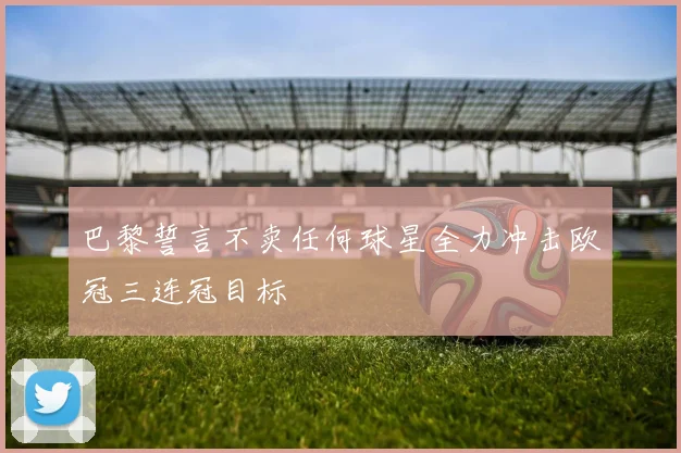 巴黎誓言不卖任何球星全力冲击欧冠三连冠目标