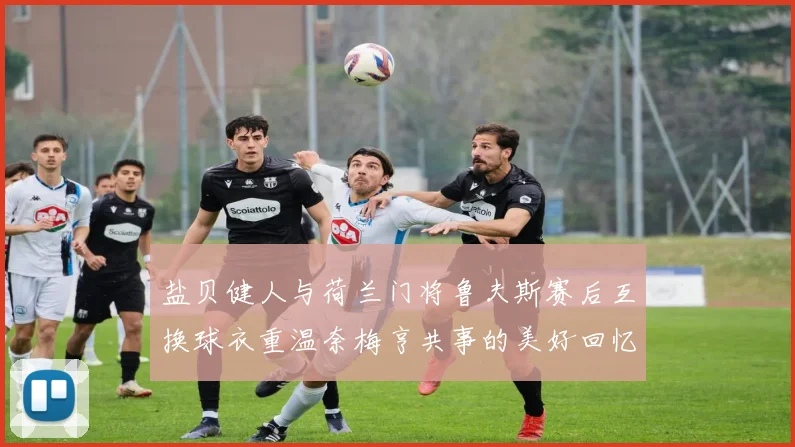 盐贝健人与荷兰门将鲁夫斯赛后互换球衣重温奈梅亨共事的美好回忆