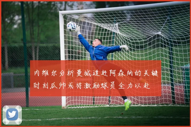 内维尔分析曼城追赶阿森纳的关键时刻瓜帅或将激励球员全力以赴