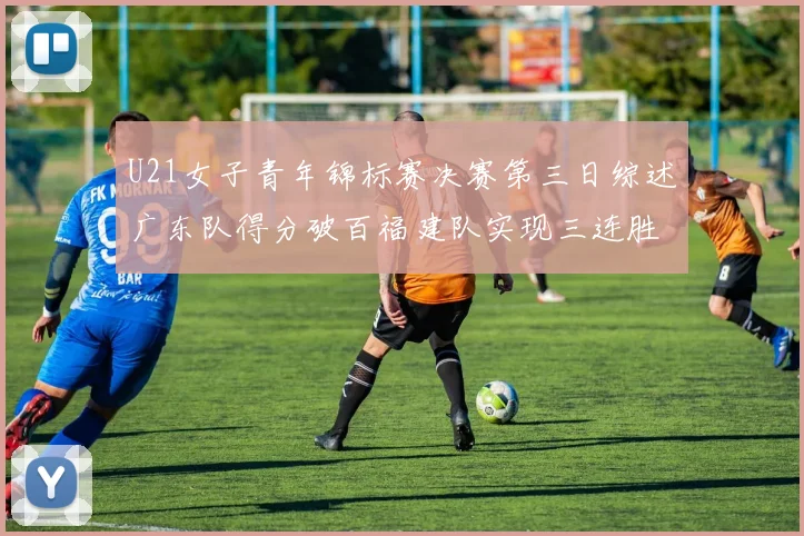 U21女子青年锦标赛决赛第三日综述广东队得分破百福建队实现三连胜
