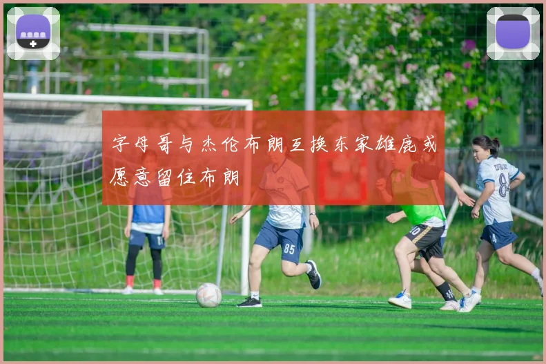字母哥与杰伦布朗互换东家雄鹿或愿意留住布朗