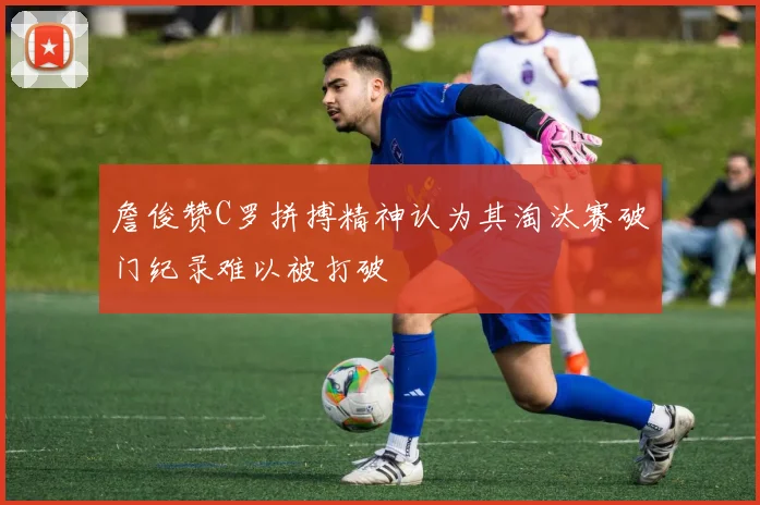 詹俊赞C罗拼搏精神认为其淘汰赛破门纪录难以被打破